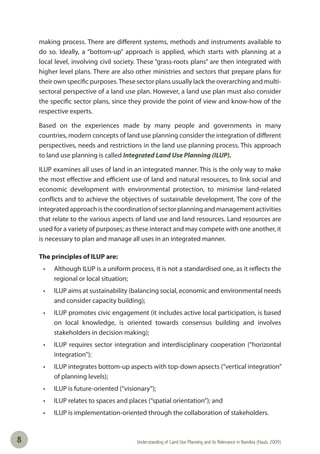 Understanding of Land Use Planning and its Relevance in Namibia (Haub, 2009)8
making process. There are different systems, methods and instruments available to
do so. Ideally, a “bottom-up” approach is applied, which starts with planning at a
local level, involving civil society. These “grass-roots plans” are then integrated with
higher level plans. There are also other ministries and sectors that prepare plans for
their own specific purposes.These sector plans usually lack the overarching and multi-
sectoral perspective of a land use plan. However, a land use plan must also consider
the specific sector plans, since they provide the point of view and know-how of the
respective experts.
Based on the experiences made by many people and governments in many
countries, modern concepts of land use planning consider the integration of different
perspectives, needs and restrictions in the land use planning process. This approach
to land use planning is called Integrated Land Use Planning (ILUP).
ILUP examines all uses of land in an integrated manner. This is the only way to make
the most effective and efficient use of land and natural resources, to link social and
economic development with environmental protection, to minimise land-related
conflicts and to achieve the objectives of sustainable development. The core of the
integrated approach is the coordination of sector planning and management activities
that relate to the various aspects of land use and land resources. Land resources are
used for a variety of purposes; as these interact and may compete with one another, it
is necessary to plan and manage all uses in an integrated manner.
The principles of ILUP are:
• Although ILUP is a uniform process, it is not a standardised one, as it reﬂects the
regional or local situation;
• ILUP aims at sustainability (balancing social, economic and environmental needs
and consider capacity building);
• ILUP promotes civic engagement (it includes active local participation, is based
on local knowledge, is oriented towards consensus building and involves
stakeholders in decision making);
• ILUP requires sector integration and interdisciplinary cooperation (“horizontal
integration”);
• ILUP integrates bottom-up aspects with top-down apsects (“vertical integration”
of planning levels);
• ILUP is future-oriented (“visionary”);
• ILUP relates to spaces and places (“spatial orientation”); and
• ILUP is implementation-oriented through the collaboration of stakeholders.
 