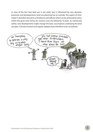Understanding of Land Use Planning and its Relevance in Namibia (Haub, 2009) 99
In view of the fact that land use is not static, but is influenced by very dynamic
processes and developments, land use planning has to consider the aspect of time.
A plan is therefore bound to a timeframe and defines what is to be achieved by when
within the given time frame, for instance over the following 10 years. As mentioned
earlier, new developments might change the basic assumptions underlying the land
use plan. Constant reviews and regular updates have therefore to be considered.
 