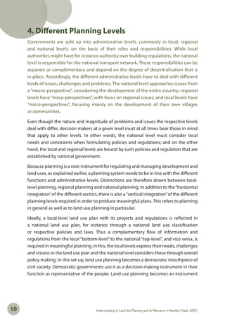 Understanding of Land Use Planning and its Relevance in Namibia (Haub, 2009)10
4. Different Planning Levels
Governments are split up into administrative levels, commonly in local, regional
and national levels, on the basis of their roles and responsibilities. While local
authorities might have for instance authority over building regulations, the national
level is responsible for the national transport network. These responsibilities can be
separate or complementary and depend on the degree of decentralisation that is
in place. Accordingly, the different administrative levels have to deal with different
kinds of issues, challenges and problems. The national level approaches issues from
a “macro-perspective”, considering the development of the entire country; regional
levels have “meso-perspectives”, with focus on regional issues; and local levels have
“micro-perspectives”, focusing mainly on the development of their own villages
or communities.
Even though the nature and magnitude of problems and issues the respective levels
deal with differ, decision makers at a given level must at all times bear those in mind
that apply to other levels. In other words, the national level must consider local
needs and constraints when formulating policies and regulations; and on the other
hand, the local and regional levels are bound by such policies and regulation that are
established by national government.
Because planning is a core instrument for regulating and managing development and
land uses, as explained earlier, a planning system needs to be in line with the different
functions and administrative levels. Distinctions are therefore drawn between local-
level planning, regional planning and national planning. In addition to the“horizontal
integration”of the different sectors, there is also a“vertical integration”of the different
planning levels required in order to produce meaningful plans. This refers to planning
in general as well as to land use planning in particular.
Ideally, a local-level land use plan with its projects and regulations is reflected in
a national land use plan, for instance through a national land use classification
or respective policies and laws. Thus a complementary flow of information and
regulations from the local “bottom-level” to the national “top-level”, and vice versa, is
requiredinmeaningfulplanning.Inthis,thelocallevelsexpresstheirneeds,challenges
and visions in the land use plan and the national level considers these through overall
policy making. In this set-up, land use planning becomes a democratic mouthpiece of
civil society. Democratic governments use it as a decision-making instrument in their
function as representative of the people. Land use planning becomes an instrument
 