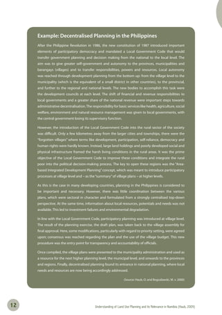 Understanding of Land Use Planning and its Relevance in Namibia (Haub, 2009)12
Example: Decentralised Planning in the Philippines
After the Philippine Revolution in 1986, the new constitution of 1987 introduced important
elements of participatory democracy and mandated a Local Government Code that would
transfer government planning and decision making from the national to the local level. The
aim was to give greater self-government and autonomy to the provinces, municipalities and
barangays (villages) and to transfer responsibilities, powers and resources. Local autonomy
was reached through development planning from the bottom up: from the village level to the
municipality (which is the equivalent of a small district in other countries), to the provincial,
and further to the regional and national levels. The new bodies to accomplish this task were
the development councils at each level. The shift of financial and revenue responsibilities to
local governments and a greater share of the national revenue were important steps towards
administrative decentralisation.The responsibility for basic services like health, agriculture, social
welfare, environment and natural resource management was given to local governments, with
the central government losing its supervisory function.
However, the introduction of the Local Government Code into the rural sector of the society
was difficult. Only a few kilometres away from the larger cities and townships, there were the
“forgotten villages” where terms like development, participation, self-reliance, democracy and
human rights were hardly known. Instead, large land holdings and poorly developed social and
physical infrastructure framed the harsh living conditions in the rural areas. It was the prime
objective of the Local Government Code to improve these conditions and integrate the rural
poor into the political decision-making process. The key to open these regions was the “Area-
based Integrated Development Planning” concept, which was meant to introduce participatory
processes at village level and – as the“summary”of village plans – at higher levels.
As this is the case in many developing countries, planning in the Philippines is considered to
be important and necessary. However, there was little coordination between the various
plans, which were sectoral in character and formulated from a strongly centralised top-down
perspective. At the same time, information about local resources, potentials and needs was not
available. This led to investment failures and environmental degradation.
In line with the Local Government Code, participatory planning was introduced at village level.
The result of the planning exercise, the draft plan, was taken back to the village assembly for
final approval. Here, some modifications, particularly with regard to priority setting, were agreed
upon; consensus was reached regarding the plan and the use of the village budget. This new
procedure was the entry point for transparency and accountability of officials.
Once compiled, the village plans were presented to the municipality administration and used as
a resource for the next higher planning level, the municipal level, and onwards to the provinces
and regions. Finally, decentralised planning found its entrance in national planning, where local
needs and resources are now being accordingly addressed.
(Source: Haub, O. and Boguslawski, M. v. 2000)
 