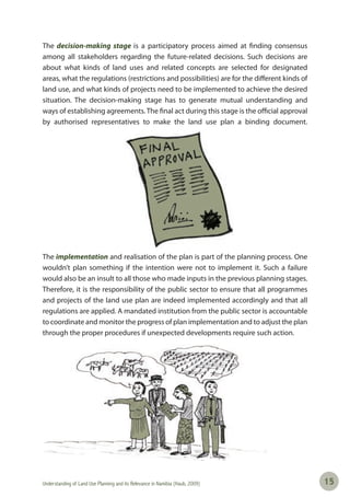 Understanding of Land Use Planning and its Relevance in Namibia (Haub, 2009) 1515
The decision-making stage is a participatory process aimed at finding consensus
among all stakeholders regarding the future-related decisions. Such decisions are
about what kinds of land uses and related concepts are selected for designated
areas, what the regulations (restrictions and possibilities) are for the different kinds of
land use, and what kinds of projects need to be implemented to achieve the desired
situation. The decision-making stage has to generate mutual understanding and
ways of establishing agreements. The final act during this stage is the official approval
by authorised representatives to make the land use plan a binding document.
The implementation and realisation of the plan is part of the planning process. One
wouldn’t plan something if the intention were not to implement it. Such a failure
would also be an insult to all those who made inputs in the previous planning stages.
Therefore, it is the responsibility of the public sector to ensure that all programmes
and projects of the land use plan are indeed implemented accordingly and that all
regulations are applied. A mandated institution from the public sector is accountable
to coordinate and monitor the progress of plan implementation and to adjust the plan
through the proper procedures if unexpected developments require such action.
 