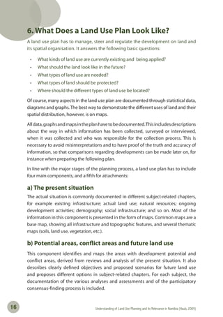 Understanding of Land Use Planning and its Relevance in Namibia (Haub, 2009)16
6. What Does a Land Use Plan Look Like?
A land use plan has to manage, steer and regulate the development on land and
its spatial organisation. It answers the following basic questions:
• What kinds of land use are currently existing and being applied?
• What should the land look like in the future?
• What types of land use are needed?
• What types of land should be protected?
• Where should the diﬀerent types of land use be located?
Of course, many aspects in the land use plan are documented through statistical data,
diagrams and graphs.The best way to demonstrate the different uses of land and their
spatial distribution, however, is on maps.
Alldata,graphsandmapsintheplanhavetobedocumented.Thisincludesdescriptions
about the way in which information has been collected, surveyed or interviewed,
when it was collected and who was responsible for the collection process. This is
necessary to avoid misinterpretations and to have proof of the truth and accuracy of
information, so that comparisons regarding developments can be made later on, for
instance when preparing the following plan.
In line with the major stages of the planning process, a land use plan has to include
four main components, and a fifth for attachments:
a) The present situation
The actual situation is commonly documented in different subject-related chapters,
for example existing infrastructure; actual land use; natural resources; ongoing
development activities; demography; social infrastructure; and so on. Most of the
information in this component is presented in the form of maps. Common maps are a
base map, showing all infrastructure and topographic features, and several thematic
maps (soils, land use, vegetation, etc.).
b) Potential areas, conflict areas and future land use
This component identifies and maps the areas with development potential and
conflict areas, derived from reviews and analysis of the present situation. It also
describes clearly defined objectives and proposed scenarios for future land use
and proposes different options in subject-related chapters. For each subject, the
documentation of the various analyses and assessments and of the participatory
consensus-finding process is included.
 