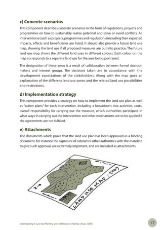 Understanding of Land Use Planning and its Relevance in Namibia (Haub, 2009) 1717
c) Concrete scenarios
This component describes concrete scenarios in the form of regulations, projects and
programmes on how to sustainably realise potential and solve or avoid conflicts. All
interventions(suchasprojects,programmesandregulations)includingtheirexpected
impacts, effects and beneficiaries are listed. It should also provide a future land use
map, showing the land use if all proposed measures are put into practice. The future
land use map shows the different land uses in different colours. Each colour on the
map corresponds to a separate land use for the area being portrayed.
The designation of these areas is a result of collaboration between formal decision
makers and interest groups. The decisions taken are in accordance with the
development expectations of the stakeholders. Along with the map goes an
explanation of the different land use zones and the related land use possibilities
and restrictions.
d) Implementation strategy
This component provides a strategy on how to implement the land use plan as well
as “action plans” for each intervention, including a breakdown into activities, costs,
overall responsibility for carrying out the measure, which authorities participate in
what ways in carrying out the intervention and what mechanisms are to be applied if
the agreements are not fulfilled.
e) Attachments
The documents which prove that the land use plan has been approved as a binding
document, for instance the signature of cabinet or other authorities with the mandate
to give such approval, are extremely important, and are included as attachments.
 