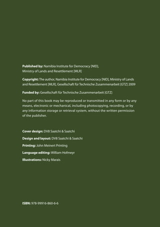 Published by: Namibia Institute for Democracy [NID],
Ministry of Lands and Resettlement [MLR]
Copyright: The author, Namibia Institute for Democracy [NID], Ministry of Lands
and Resettlement [MLR], Gesellschaft für Technische Zusammenarbeit [GTZ] 2009
Funded by: Gesellschaft für Technische Zusammenarbeit [GTZ]
No part of this book may be reproduced or transmitted in any form or by any
means, electronic or mechanical, including photocopying, recording, or by
any information storage or retrieval system, without the written permission
of the publisher.
Cover design: DV8 Saatchi & Saatchi
Design and layout: DV8 Saatchi & Saatchi
Printing: John Meinert Printing
Language editing: William Hofmeyr
Illustrations: Nicky Marais
ISBN: 978-99916-860-6-6
 