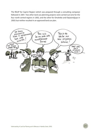 Understanding of Land Use Planning and its Relevance in Namibia (Haub, 2009) 2121
The IRLUP for Caprivi Region (which was prepared through a consulting company)
followed in 2001. Two other land use planning projects were carried out (one for the
four north-central regions in 2002, and the other for Omaheke and Otjozondjupa in
2005) but neither resulted in an approved land use plan.
 