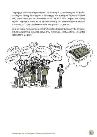 Understanding of Land Use Planning and its Relevance in Namibia (Haub, 2009) 2323
The project“Modelling Integrated Land Use Planning”is currently ongoing for the first
pilot region, namely Karas Region. It is envisaged that during the upcoming financial
year, preparations will be undertaken for IRLUPs for Caprivi Region and Hardap
Region.The projects for IRLUPs are partly financed by the Government of the Republic
of Namibia, GTZ, KfW Development Bank and Spanish Cooperation.
Once all regions have appropriate IRLUPs formulated in accordance with the principles
of land use planning explained above, they will serve as the basis for an integrated
national land use plan.
 