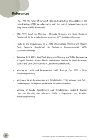 Understanding of Land Use Planning and its Relevance in Namibia (Haub, 2009)24
References
• FAO. 1999. The Future of Our Land. Food and Agriculture Organization of the
United Nations (FAO) in collaboration with the United Nations Environment
Programme (UNEP), Rome (Italy).
• GTZ. 1999. Land Use Planning – Methods, Strategies and Tools. Deutsche
Gesellschaft für Technische Zusammenarbeit (GTZ), Eschborn (Germany).
• Haub, O. and Boguslawski, M. v. 2000. Decentralized Planning with Modern
Tools. Deutsche Gesellschaft für Technische Zusammenarbeit (GTZ),
Eschborn (Germany).
• Katataiza, D. U. 2009. Small-Scale Commercial Farming and Sobbe Conservancy
in Caprivi, Namibia. Masters Thesis. International Institute for Geo-Information
Science and Earth Observation (ITC), Enschede (Netherlands).
• Ministry of Lands and Resettlement 2007. Strategic Plan 2006 – 2010.
Windhoek (Namibia).
• Ministry of Lands, Resettlement and Rehabilitation. 1998. National Land Policy.
Government of the Republic of Namibia. Windhoek (Namibia).
• Ministry of Lands, Resettlement and Rehabilitation. undated. Division
Land Use Planning and Allocation (LUPA) – Programmes and Activities.
Windhoek (Namibia).
 