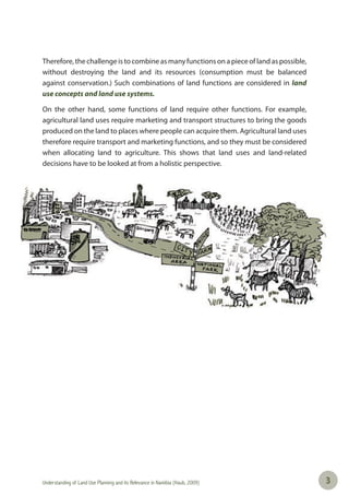 Understanding of Land Use Planning and its Relevance in Namibia (Haub, 2009) 33
Therefore,thechallengeistocombineas manyfunctionsonapieceoflandas possible,
without destroying the land and its resources (consumption must be balanced
against conservation.) Such combinations of land functions are considered in land
use concepts and land use systems.
On the other hand, some functions of land require other functions. For example,
agricultural land uses require marketing and transport structures to bring the goods
produced on the land to places where people can acquire them. Agricultural land uses
therefore require transport and marketing functions, and so they must be considered
when allocating land to agriculture. This shows that land uses and land-related
decisions have to be looked at from a holistic perspective.
 