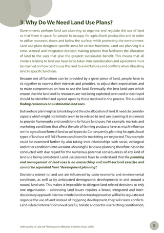 Understanding of Land Use Planning and its Relevance in Namibia (Haub, 2009) 55
3. Why Do We Need Land Use Plans?
Governments perform land use planning to organise and regulate the use of land
so that there is space for people to occupy, for agricultural production and in order
to utilise resources above and below the surface, while protecting the environment.
Land use plans designate specific areas for certain functions. Land use planning is a
cross-sectoral and integrative decision-making process that facilitates the allocation
of land to the uses that give the greatest sustainable benefit. This means that all
matters relating to land use have to be taken into consideration and agreement must
be reached on how best to use the land to avoid failures and conflicts when allocating
land to specific functions.
Because not all functions can be provided by a given piece of land, people have to
sit together to express their interests and priorities, to adjust their expectations and
to make compromises on how to use the land. Eventually, the best land uses which
ensure that the land and its resources are not being exploited, overused or destroyed
should be identified and agreed upon by those involved in the process. This is called
finding consensus on sustainable land uses.
Butlanduseplanninghastolookbeyondthesoleallocationofland.Itneedstoconsider
aspects which might not initially seem to be related to land use planning: it also needs
to provide frameworks and conditions for future land uses. For example, markets and
marketing conditions that affect the sale of farming products have as much influence
ontheagriculturalformoflandassoiltypesdo.Consequently,planningforagricultural
types of land use will fail if frame conditions for marketing are neglected.This example
could be examined further by also taking inter-relationships with social, ecological
and other conditions into account. Meaningful land use planning therefore has to be
conducted with due regard for the numerous potential consequences of any kind of
land use being considered. Land use planners have to understand that the planning
and management of land uses is an overarching and multi-sectoral exercise and
cannot be separated from “development planning”.
Decisions related to land use are influenced by socio-economic and environmental
conditions, as well as by anticipated demographic developments in and around a
natural land unit. This makes it impossible to delegate land-related decisions to only
one organisation – addressing land issues requires a broad, integrated and inter-
disciplinaryapproach.Narrow-mindedandsectoralapproacheswillfailtoregulateand
organise the use of land; instead of triggering development, they will create conflicts.
Land-related interventions need careful, holistic and sector-overarching coordination;
 