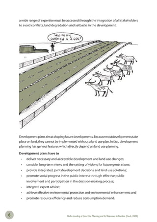 Understanding of Land Use Planning and its Relevance in Namibia (Haub, 2009)6
a wide range of expertise must be accessed through the integration of all stakeholders
to avoid conflicts, land degradation and setbacks in the development.
Developmentplansaimatshapingfuturedevelopments.Becausemostdevelopmentstake
place on land, they cannot be implemented without a land use plan. In fact, development
planning has general features which directly depend on land use planning.
Development plans have to
• deliver necessary and acceptable development and land use changes;
• consider long-term views and the setting of visions for future generations;
• provide integrated, joint development decisions and land use solutions;
• promote social progress in the public interest through eﬀective public
involvement and participation in the decision-making process;
• integrate expert advice;
• achieve eﬀective environmental protection and environmental enhancement; and
• promote resource eﬃciency and reduce consumption demand.
 