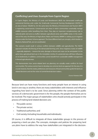 Understanding of Land Use Planning and its Relevance in Namibia (Haub, 2009) 77
Conflicting Land Uses: Example from Caprivi Region
In Caprivi Region, the Ministry of Lands and Resettlement (MLR) has demarcated small-scale
commercial farming units under the Small-scale Commercial Farming Development (SSCFD) in
an area of about 190,000 ha. On the same land, the Ministry of Environment and Tourism (MET)
is registering conservancies. Conservancies are areas in which communities sustainably manage
wildlife resources while benefiting from them. They play an important complementary role to
national parks and serve as buffers between agricultural zones and wildlife zones. In the south-
west of this area, the Ministry of Agriculture, Water and Forestry (MAWF) is setting up an irrigation
scheme under the Green Scheme approach. The three different land use concepts, which border on
Mudumu National Park, are not coordinated.
This scenario would result in serious conflicts between wildlife and agriculturists. The SSCFD
approach includes the fencing of the demarcated farming units. Since migratory routes of wildlife
– especially elephants – traverse the area, damage to fences and crops can be anticipated. At the
same time, agricultural land use in the immediate vicinity of a protected area will have influences
on its biodiversity. In addition, communities cannot benefit from sustainable wildlife management
in fenced agricultural areas.
This demonstrates how sector-related land use planning can actually create conflicts for local
communities. The various sectors have to develop one common land use approach for the area. It is
crucial, however, that the needs, preferences and resources of local communities guide the land use
related decisions and not the vision of central-level decision makers.
(Source: Katataiza 2009)
Because land can have many functions and many people have an interest in using
land in one way or another, there are many stakeholders with interests and influence
regarding how land is to be used. Since planning within the context of the public
services of a democratic government is for the people, the people themselves are to
be involved. The major groups of stakeholders who should actively participate in the
process of making land-related decisions are:
• The public sector;
• The private sector;
• Traditional authorities; and
• Civil society (including households and individuals).
Of course, it is difficult to integrate all these stakeholder groups in the process of
preparing a land use plan. The concepts, strategies and policies for preparing land
use plans have to address the way how stakeholders are integrated in the decision-
 