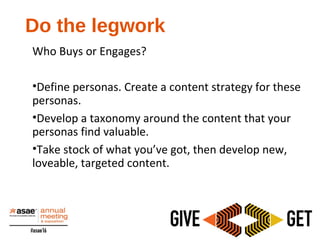 Who Buys or Engages?
•​​Define personas. Create a content strategy for these
personas.
•Develop a taxonomy around the content that your
personas find valuable.
•Take stock of what you’ve got, then develop new,
loveable, targeted content.
Do the legwork
 