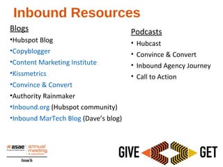 Inbound Resources
Blogs
•Hubspot Blog
•Copyblogger
•Content Marketing Institute
•Kissmetrics
•Convince & Convert
•Authority Rainmaker
•Inbound.org (Hubspot community)
•Inbound MarTech Blog (Dave’s blog)
Podcasts
• Hubcast
• Convince & Convert
• Inbound Agency Journey
• Call to Action
 