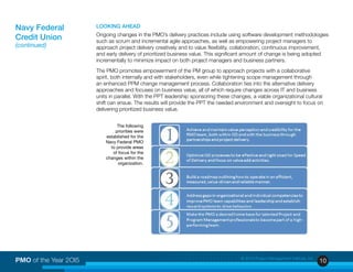 10PMO of the Year 2OI5 © 2015 Project Management Institute, Inc.
LOOKING AHEAD
Ongoing changes in the PMO’s delivery practices include using software development methodologies
such as scrum and incremental agile approaches, as well as empowering project managers to
approach project delivery creatively and to value flexibility, collaboration, continuous improvement,
and early delivery of prioritized business value. This significant amount of change is being adopted
incrementally to minimize impact on both project managers and business partners.
The PMO promotes empowerment of the PM group to approach projects with a collaborative
spirit, both internally and with stakeholders, even while tightening scope management through
an enhanced PPM change management process. Collaboration ties into the alternative delivery
approaches and focuses on business value, all of which require changes across IT and business
units in parallel. With the PPT leadership sponsoring these changes, a viable organizational cultural
shift can ensue. The results will provide the PPT the needed environment and oversight to focus on
delivering prioritized business value.
The following
priorities were
established for the
Navy Federal PMO
to provide areas
of focus for the
changes within the
organization.
Navy Federal
Credit Union
(continued)
 