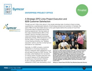 11PMO of the Year 2OI5 © 2015 Project Management Institute, Inc.
Symcor
			ENTERPRISE PROJECT OFFICE
A Strategic EPO Links Project Execution and
B2B Customer Satisfaction
Though we don’t often think about it, the simple everyday task of writing a check is today
supported by a sophisticated network of technology products and services. In Canada, this
year’s PMO of the Year finalist Symcor is the quiet engine behind the scenes of much that
consumers take for granted about their
banking experiences. Serving nearly all
the major chartered banks (85% of the
market), Symcor provides outsourced
check processing, payment processing,
statement printing, ATM transactions, and
the like. When it comes to keeping our
money flowing smoothly, only “flawless
execution” will do, and this is what Symcor
promises to its customers.
Naturally, in a B2B company, customer
satisfaction is of primary importance.
Symcor measures client satisfaction on an
annual basis through its CSAT Survey. This
provides united feedback from all clients
on various areas of project execution and
is a good measure of the effectiveness
of continuous improvement initiatives.
In 2011, Symcor realized that client
satisfaction (CSAT) was decreasing, which
Finalist
Standing (l-r): Mark Rudmik (Program Manager), Liana Yeo (Program
Manager), Savio Vaz (Associate Director), Louis Kan (PCO), Thiru
Rajagopalan (Program Manager). Eric Hu (PCO), Lucio D’Costa
(Program Manager), Gaitrie Chetram (Technical Consultant), Hugh
Murray (Associate Director), Matt Raffi (Process Engineer), Nick
Stamatakis (Technical Consultant), Ned Krsikapa (Program Manager),
Iffat Azam (Resource Analyst), Rajpreet Multani (PCO), Dennis Taylor
(Program Manager), Tara Macpherson (Technical Consultant), Juan
Contin (PCO)
Sitting (l-r): Haresh Desai (VP, EPO), Rory Macleod (Associate Director)
 