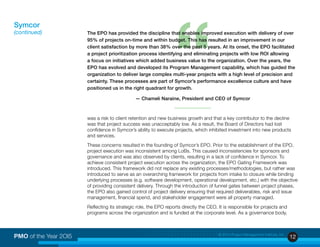 12PMO of the Year 2OI5 © 2015 Project Management Institute, Inc.
was a risk to client retention and new business growth and that a key contributor to the decline
was that project success was unacceptably low. As a result, the Board of Directors had lost
confidence in Symcor’s ability to execute projects, which inhibited investment into new products
and services.
These concerns resulted in the founding of Symcor’s EPO. Prior to the establishment of the EPO,
project execution was inconsistent among LoBs. This caused inconsistencies for sponsors and
governance and was also observed by clients, resulting in a lack of confidence in Symcor. To
achieve consistent project execution across the organization, the EPO Gating Framework was
introduced. This framework did not replace any existing processes/methodologies, but rather was
introduced to serve as an overarching framework for projects from intake to closure while binding
underlying processes (e.g. software development, operational development, etc.) with the objective
of providing consistent delivery. Through the introduction of funnel gates between project phases,
the EPO also gained control of project delivery ensuring that required deliverables, risk and issue
management, financial spend, and stakeholder engagement were all property managed.
Reflecting its strategic role, the EPO reports directly the CEO. It is responsible for projects and
programs across the organization and is funded at the corporate level. As a governance body,
Symcor
(continued)
“
The EPO has provided the discipline that enables improved execution with delivery of over
95% of projects on-time and within budget. This has resulted in an improvement in our
client satisfaction by more than 38% over the past 5 years. At its onset, the EPO facilitated
a project prioritization process identifying and eliminating projects with low ROI allowing
a focus on initiatives which added business value to the organization. Over the years, the
EPO has evolved and developed its Program Management capability, which has guided the
organization to deliver large complex multi-year projects with a high level of precision and
certainty. These processes are part of Symcor’s performance excellence culture and have
positioned us in the right quadrant for growth.
— Chameli Naraine, President and CEO of Symcor
 