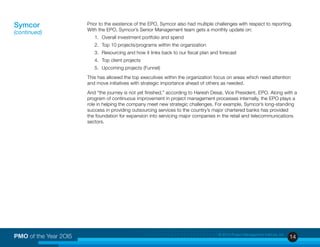 14PMO of the Year 2OI5 © 2015 Project Management Institute, Inc.
Prior to the existence of the EPO, Symcor also had multiple challenges with respect to reporting.
With the EPO, Symcor’s Senior Management team gets a monthly update on:
1. 	Overall investment portfolio and spend
2. 	Top 10 projects/programs within the organization
3. 	Resourcing and how it links back to our fiscal plan and forecast
4. 	Top client projects
5. 	Upcoming projects (Funnel)
This has allowed the top executives within the organization focus on areas which need attention
and move initiatives with strategic importance ahead of others as needed.
And “the journey is not yet finished,” according to Haresh Desai, Vice President, EPO. Along with a
program of continuous improvement in project management processes internally, the EPO plays a
role in helping the company meet new strategic challenges. For example, Symcor’s long-standing
success in providing outsourcing services to the country’s major chartered banks has provided
the foundation for expansion into servicing major companies in the retail and telecommunications
sectors.
Symcor
(continued)
 