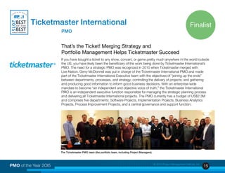 15PMO of the Year 2OI5 © 2015 Project Management Institute, Inc.
Ticketmaster International
			PMO
That’s the Ticket! Merging Strategy and
Portfolio Management Helps Ticketmaster Succeed
If you have bought a ticket to any show, concert, or game pretty much anywhere in the world outside
the US, you have likely been the beneficiary of the work being done by Ticketmaster International’s
PMO. The need for a strategic PMO was recognized in 2010 when Ticketmaster merged with
Live Nation. Gerry McDonnell was put in charge of the Ticketmaster International PMO and made
part of the Ticketmaster International Executive team with the objectives of “joining up the ends”
between departments, processes, and strategy; controlling the delivery of projects; and gathering
and producing good information to inform good business decisions. With an enterprise-wide
mandate to become “an independent and objective voice of truth,” the Ticketmaster International
PMO is an independent executive function responsible for managing the strategic planning process
and delivering all Ticketmaster International projects. The PMO currently has a budget of US$2.3M
and comprises five departments: Software Projects, Implementation Projects, Business Analytics
Projects, Process Improvement Projects, and a central governance and support function.
The Ticketmaster PMO team (the portfolio team, including Project Managers).
Finalist
 