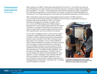 16PMO of the Year 2OI5 © 2015 Project Management Institute, Inc.
When setting up the PMO, Ticketmaster International did not look for a “one size fits all” approach
and methodology as it simply wouldn’t work with their spectrum of projects. Instead, they created a
set of guidelines — not rules — encompassing the most important aspects of project management,
from planning and estimation to communication and closure, to guide the Project Managers (and
their teams) in how Project Management techniques and standardized approaches should be used.
With a streamlined, value-driven and measureable business request, the PMO wanted to
communicate the value being enabled and highlight risks and issues to stakeholders as early as
possible. Historically, transparency within such a large
international organization had been a problem. With
this in mind, the PMO developed the “Weekly Report”
template which would update stakeholders with all relevant
information in one page. Showcased on this report is the
project’s overall status, progress against planned metrics,
risks, dependencies, and a summarized commentary.
On the talent management side, a career path for project
managers is clearly defined, from Associate to Manager
to Senior to Director. Quarterly Performance Development
Reviews ensure members of the PMO understand what
they need to do to progress. Time is made available for
staff to attend conferences and events, and team members
are encouraged to present at weekly team meetings to
share knowledge. Employees are encouraged to obtain
qualifications that best demonstrate their competence in
their specialist area. The PMO has PMP, PRINCE2, Lean,
Six Sigma, and Agile practitioners. The PMO holds an
annual conference to allow all Project Managers to come
together to share knowledge, receive training, and hear
from key speakers on the strategic objectives for the
upcoming year. It also provides a welcome opportunity for
the geographically diverse team, scattered over 13 markets
around the globe, to socialize.
Ticketmaster
International
(continued)
Ticketmaster employees being trained in Agile
techniques. The employees are not members of the
PMO but from other areas of the business.
 