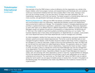 17PMO of the Year 2OI5 © 2015 Project Management Institute, Inc.
THE RESULTS
One example of how the PMO brings a culture of efficiency into the organization as a whole is the
Kaizen initiative, which encourages, nurtures, and rewards teams and individuals who can evidence
continuous improvement initiatives that have had a positive effect in their areas. Savings in time
and cost are routinely tracked; in the last year alone 143 ideas have been generated, with 34
implemented, equating to a $75,340 cost saving. The Kaizen program is currently being rolled out to
more countries, and gamification techniques are being used to increase participation.
Mastering Dependencies. Although the PMO had already succeeded in standardizing reporting
and communications within the organization, dependencies between projects and departments
were proving hard to define and manage. The complexities involved in managing dependencies and
priorities in a global eCommerce organization, presented a major challenge. Resources dependent
on each other were run by different teams in different departments in different countries with Project
Managers caught out regularly through lack of transparency on dependencies. As McDonnell put
it: “We’d be in the middle of a sprint and suddenly something would stop us in our tracks.” The
business objective was to have clarity and transparency on dependencies on a project, cross-project,
and cross-department level so that these dependencies could be managed and controlled.
An initial investigation clarified that there were two types of dependencies: permanent dependencies
between systems and project-related dependencies. The former could be identified early on and
managed throughout releases, while the latter should be visible at least three months in advance to
be managed on a case-by-case basis. Unable to find a tool that answered this need, the PMO built
an internal real-time web-based tool called Dependency Master. The application allows any Project
Manager to enter simple information about a dependency, measuring the impact as large, medium,
or small, and apply a status to indicate the control the Project Manager has over the management
of the dependency. This information then goes into either a system specific or global map of current
dependency management status. Dependency Master has given Project Managers the means to
create, edit, and exchange with other dependency owners in real time. A great facilitator for dialogue,
this tool has drastically reduced resolution time and been a big hit with stakeholders as it’s easy to
understand and consume. The map known as “the Death Star” allows the PMO to see at a glance
where the “pinch points” are and apply immediate actions to resolve them. As seen in the graphic on
the following page, this transparency has made a big difference in the incidence of issues since its
implementation.
Ticketmaster
International
(continued)
 