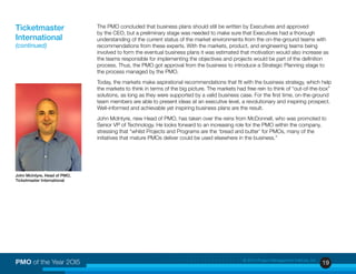 19PMO of the Year 2OI5 © 2015 Project Management Institute, Inc.
The PMO concluded that business plans should still be written by Executives and approved
by the CEO, but a preliminary stage was needed to make sure that Executives had a thorough
understanding of the current status of the market environments from the on-the-ground teams with
recommendations from these experts. With the markets, product, and engineering teams being
involved to form the eventual business plans it was estimated that motivation would also increase as
the teams responsible for implementing the objectives and projects would be part of the definition
process. Thus, the PMO got approval from the business to introduce a Strategic Planning stage to
the process managed by the PMO.
Today, the markets make aspirational recommendations that fit with the business strategy, which help
the markets to think in terms of the big picture. The markets had free rein to think of “out-of-the-box”
solutions, as long as they were supported by a valid business case. For the first time, on-the-ground
team members are able to present ideas at an executive level, a revolutionary and inspiring prospect.
Well-informed and achievable yet inspiring business plans are the result.
John McIntyre, new Head of PMO, has taken over the reins from McDonnell, who was promoted to
Senior VP of Technology. He looks forward to an increasing role for the PMO within the company,
stressing that “whilst Projects and Programs are the ‘bread and butter’ for PMOs, many of the
initiatives that mature PMOs deliver could be used elsewhere in the business.”
Ticketmaster
International
(continued)
John McIntyre, Head of PMO,
Ticketmaster International
 