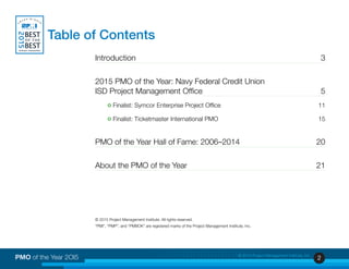 2PMO of the Year 2OI5 © 2015 Project Management Institute, Inc.
Introduction	 3
2015 PMO of the Year: Navy Federal Credit Union
ISD Project Management Office 	 5
o Finalist: Symcor Enterprise Project Office	 11
o Finalist: Ticketmaster International PMO	 15
PMO of the Year Hall of Fame: 2006–2014 	 20
About the PMO of the Year 	 21
© 2015 Project Management Institute. All rights reserved.
“PMI”, “PMP”, and “PMBOK” are registered marks of the Project Management Institute, Inc.
Table of Contents
 