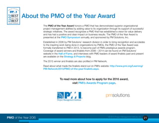21PMO of the Year 2OI5 © 2015 Project Management Institute, Inc.
The PMO of the Year Award honors a PMO that has demonstrated superior organizational
project management abilities by adding value to its organization through its support of successful
strategic initiatives. The award recognizes a PMO that has established a vision for value delivery
and has had a positive and clear impact on business results. The PMO of the Year Award is
presented at the PMO Symposium annually, and sponsored by PM Solutions, Inc.
Established in 2006 by PM Solutions’ research division in order to bring recognition and accolades
to the inspiring work being done in organizations by PMOs, the PMO of the Year Award was
formally transferred to PMI in 2013, to become part of PMI’s prestigious awards program.
Coverage of award winners and finalists from 2006 – 2014 can be found on PM Solutions’
website in the Hall of Fame, and interviews with PMO leaders of award finalists past and present
are available on the Strategy & Projects blog.
The 2015 winner and finalists are also profiled in PM Network.
Read about what made the finalists stand out on PMI’s website: http://www.pmi.org/Learning/
PM-Network/2015/PMO-of-the-year-finalists.aspx.
To read more about how to apply for the 2016 award,
visit PMI’s Awards Program page.
About the PMO of the Year Award
 