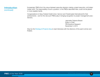 4PMO of the Year 2OI5 © 2015 Project Management Institute, Inc.
Increasingly, PMOs form the nexus between executive decision making, project execution, and stake-
holder input. The responsibility of such a position, in the PMOs described here, could not be placed
in more capable hands.
Congratulations to Navy Federal Credit Union, Symcor and Ticketmaster International for their
achievements – and for the role such PMOs play in bringing recognition to project management prac-
titioners.
Jeannette Cabanis-Brewin
Editor in Chief
PM Solutions Research
November 3, 2015
Stop by the Strategy & Projects blog to read interviews with the directors of this year’s winner and
finalists.
Introduction
(continued)
 