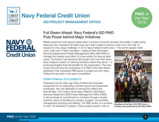 5PMO of the Year 2OI5 © 2015 Project Management Institute, Inc.
Full Steam Ahead: Navy Federal’s ISD PMO
Puts Power behind Major Initiatives
Military personnel have special needs when it comes to financial services; the soldier or sailor being
deployed who misplaces her debit card can’t wait a week to receive a new one in the mail. To
respond to this unique challenge, in 2014, Navy Federal Credit Union — the world’s largest credit
union, with over 5 million members — relied on their Information
Services Department’s Project Management Office (ISD PMO) to
manage the creation and rollout of a new system for issuing debit
cards. The Instant Card Issuance (ICI) project did more than serve
Navy Federal’s mission of “serving members where they serve” — it
produced tangible financial benefits for the organization. The case
study of the ICI was the centerpiece of a PMO of the Year Award
application that impressed PMI’s panel of judges and won Navy
Federal the top spot in this year’s competition.
FROM FORMULA TO FLEXIBILITY
Chartered over 80 years ago, Navy Federal has long been
recognized for its outstanding member service and passionate
employees, who are dedicated to serving the military and
their families. This mission drives Navy Federal’s Information
Services Department (ISD) Project Management Office (PMO)
to demonstrate its commitment to members through a results-
oriented culture of excellence in project, program, and portfolio
management practices and delivery. The PMO works on a portfolio
of over 150 essential IT projects. These projects result in new or
Navy Federal Credit Union
	 		 ISD PROJECT MANAGEMENT OFFICE
Attendees at the Sept. 2015 PM Forum, a
monthly event sponsored by the NFCU PMO.
PMO of
the Year
2015
 