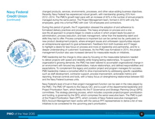 6PMO of the Year 2OI5 © 2015 Project Management Institute, Inc.
changed products, services, environments, processes, and other value-adding business objectives.
Recently, Navy Federal has experienced robust growth, with membership growing 25% from
2012 – 2014. The PMO’s growth kept pace with an increase of 42% in the number of annual projects
managed during the same period. The Project Management team, formed in 2010 with only five
employees, grew into a formal PMO with over 120 employees and contractors.
During this period of growth, the IT organization stressed the adoption of and adherence to
formalized delivery practices and processes. This heavy emphasis on process and a one-
size-fits-all approach to projects began to create a culture in which project leads focused on
administration, process execution, and task management, rather than the leadership talent and
skills they had to offer. Process compliance is important but can be carried too far, particularly on
new product development projects, where emergent issues and unforeseen opportunities require
an entrepreneurial approach to goal achievement. Feedback from both business and IT began
to highlight a desire for less focus on process and more on leadership and partnership, and for a
deeper understanding of customers’ businesses. As the PMO was formalized in 2014, the project
management function also saw increased demand for measurable results on initiatives.
PMO leadership led the charge to drive value by focusing on the measurable behaviors needed
to deliver projects with speed and reliability while forging lasting relationships. To support the
organization’s growing demands, the PMO has been tailored to accomplish organizational change in
an environment with tenured key stakeholders, mature relationships, and defined responsibilities and
expectations. To complement this legacy and position project and program managers for success,
PMO leadership makes a concerted effort to drive improvements by addressing specific capabilities
such as staff development, contractor support, process improvement, actionable metrics and
reporting, financial controls and tools, with a heavy focus on strengthening relationships between ISD
and the Navy Federal business units.
Navy Federal’s level of trust in their project management function can be seen in the roles played by
the PMO. The PMO VP reports to the Deputy CIO, and is a part of the departmental leadership and
Project Prioritization Team, which feeds into the IT Governance and Strategic Planning Group (SPG)
committees. The strategy planning process, which includes corporate project/program prioritization
and funding, is governed by the SPG, which comprises the senior executive team. The PMO is part
of the Project Prioritization Team (PPT), which consists of Navy Federal executive management.
ISD’s Account Management team works with the various PPT representatives to derive a list of new
initiatives to be considered for the upcoming year’s prioritization.
Navy Federal
Credit Union
(continued)
 
