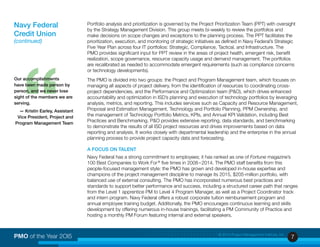 7PMO of the Year 2OI5 © 2015 Project Management Institute, Inc.
Portfolio analysis and prioritization is governed by the Project Prioritization Team (PPT) with oversight
by the Strategy Management Division. This group meets bi-weekly to review the portfolios and
make decisions on scope changes and exceptions to the planning process. The PPT facilitates the
prioritization, execution, and monitoring of strategic initiatives as defined in Navy Federal’s Strategic
Five Year Plan across four IT portfolios: Strategic, Compliance, Tactical, and Infrastructure. The
PMO provides significant input for PPT review in the areas of project health, emergent risk, benefit
realization, scope governance, resource capacity usage and demand management. The portfolios
are recalibrated as needed to accommodate emergent requirements (such as compliance concerns
or technology developments).
The PMO is divided into two groups: the Project and Program Management team, which focuses on
managing all aspects of project delivery, from the identification of resources to coordinating cross-
project dependencies, and the Performance and Optimization team (P&O), which drives enhanced
accountability and optimization in ISD’s planning and execution of technology portfolios by leveraging
analysis, metrics, and reporting. This includes services such as Capacity and Resource Management,
Proposal and Estimation Management, Technology and Portfolio Planning, PPM Ownership, and
the management of Technology Portfolio Metrics, KPIs, and Annual KPI Validation, including Best
Practices and Benchmarking. P&O provides extensive reporting, data standards, and benchmarking
to demonstrate the results of all ISD project resources and drives improvements based on data
reporting and analysis. It works closely with departmental leadership and the enterprise in the annual
planning process to provide project capacity data and forecasting.
A FOCUS ON TALENT
Navy Federal has a strong commitment to employees; it has ranked as one of Fortune magazine’s
100 Best Companies to Work For ®
five times in 2008 – 2014. The PMO staff benefits from this
people-focused management style: the PMO has grown and developed in-house expertise and
champions of the project management discipline to manage its 2015, $205-million portfolio, with
balanced use of external consulting. The PMO has incorporated numerous best practices and
standards to support better performance and success, including a structured career path that ranges
from the Level 1 apprentice PM to Level 4 Program Manager, as well as a Project Coordinator track
and intern program. Navy Federal offers a robust corporate tuition reimbursement program and
annual employee training budget. Additionally, the PMO encourages continuous learning and skills
development by offering numerous in-house trainings, facilitating a PM Community of Practice and
hosting a monthly PM Forum featuring internal and external speakers.
Navy Federal
Credit Union
(continued)
“
Our accomplishments
have been made person by
person, and we never lose
sight of the members we are
serving.
— Kristin Earley, Assistant
Vice President, Project and
Program Management Team
 