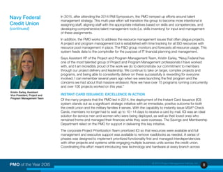 8PMO of the Year 2OI5 © 2015 Project Management Institute, Inc.
In 2015, after attending the 2014 PMI Symposium, the PMO ramped up efforts around talent
management strategy. This multi-year effort will transition the group to become more intentional in
assigning staff, aligning staff with the appropriate initiatives based on skills and competencies, and
developing comprehensive talent management tools (i.e. skills inventory) for input and management
of these assignments.
In addition, the PMO works to address the resource management issues that often plague projects.
A project and program management tool is established with time tracking for all ISD resources with
resource pool management in place. The P&O group monitors and forecasts all resource usage. This
system feeds data to the comptroller for the purpose of IT financial planning and management.
Says Assistant VP of the Project and Program Management Team, Kristin Earley, “Navy Federal has
one of the most talented group of Project and Program Management professionals I have worked
with, and I am incredibly proud of the work we do to demonstrate our commitment to members
through our project delivery and leadership. We continue to take on larger, complex projects and
programs, and being able to consistently deliver on these successfully is rewarding for everyone
involved. I can remember several years ago when we were launching the first program and the
concerns we had about that massive endeavor. Now we have over 15 programs running concurrently
and over 100 projects worked on this year.”
INSTANT CARD ISSUANCE: EXCELLENCE IN ACTION
Of the many projects that the PMO led in 2014, the deployment of the Instant Card Issuance (ICI)
system stands out as a significant strategic initiative with an immediate, positive outcome for both
the credit union and the military families it serves. With the capability to instantly issue VISA®
Check
Cards, members no longer had to wait up to 10 – 14 days to receive a card by mail. ICI was an ideal
solution for service men and women who were being deployed, as well as their loved ones who
remained home and managed their finances while they were overseas. The Savings and Membership
Department relied on the PMO for support in delivering this key initiative.
The corporate Project Prioritization Team prioritized ICI so that resources were available and full
management and executive support was available to remove roadblocks as needed. A series of
phases was designed to implement prioritized functionality first and managed interdependencies
with other projects and systems while engaging multiple business units across the credit union.
Coordinating this effort meant introducing new technology and hardware at every branch across
Navy Federal
Credit Union
(continued)
Kristin Earley, Assistant
Vice President, Project and
Program Management Team
 