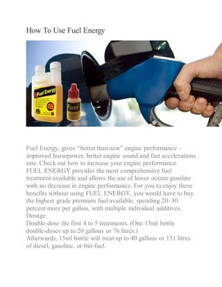 How To Use Fuel Energy
Fuel Energy, gives “better than new” engine performance –
improved horsepower, better engine sound and fast accelerations
rate. Check out how to increase your engine performance.
FUEL ENERGY provides the most comprehensive fuel
treatment available and allows the use of lower octane gasoline
with no decrease in engine performance. For you to enjoy these
benefits without using FUEL ENERGY, you would have to buy
the highest grade premium fuel available, spending 20–30
percent more per gallon, with multiple individual additives.
Dosage:
Double-dose the first 4 to 5 treatments. (One 15ml bottle
double-doses up to 20 gallons or 76 litres.)
Afterwards, 15ml bottle will treat up to 40 gallons or 151 litres
of diesel, gasoline, or bio-fuel.
 