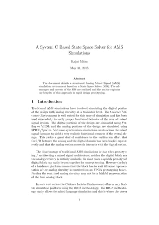 A System C Based State Space Solver for AMS
Simulations
Rajat Mitra
May 31, 2015
Abstract
The document details a structured Analog Mixed Signal (AMS)
simulation environment based on a State Space Solver (SSS). The ad-
vantages and caveats of the SSS are outlined and the author explains
the beneﬁts of this approach in rapid design prototyping.
1 Introduction
Traditional AMS simulations have involved simulating the digital portion
of the design with analog circuitry at a transistor level. The Cadence Vir-
tuosso Environment is well suited for this type of simulation and has been
used successfully to verify proper functional behavior of the over all mixed
signal system. The digital portions of the design are simulated using Ver-
ilog or VHDL and the analog portions of the design are simulated using
SPICE/Spectre. Virtuosso synchronizes simulations events across the mixed
signal domains to yield a very realistic functional scenario of the overall de-
sign. This yields a great deal of conﬁdence to the veriﬁcation eﬀort that
the I/O between the analog and the digital domain has been hooked up cor-
rectly and that the analog section correctly interacts with the digital section.
The disadvantage of traditional AMS simulations is that when prototyp-
ing / architecting a mixed signal architecture, neither the digital block nor
the analog circuitry is initially available. In most cases a quickly prototyped
digital block can easily be put together for concept testing. However the lack
of a hardware platform means that the block has to wait till some represen-
tation of the analog circuitry is contrived on an FPGA prototyping board.
Further the contrived analog circuitry may not be a faithful representation
of the ﬁnal analog block.
In such a situation the Cadence Incisive Environment oﬀers a very ﬂexi-
ble simulation platform using the IRUN methodology. The IRUN methodol-
ogy easily allows for mixed language simulation and this is where the power
1
 