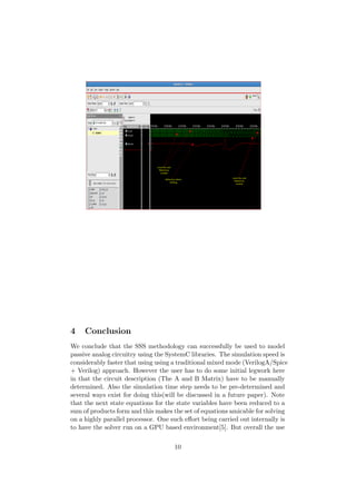 Local Osc and
Reference
Locked
Reference Starts
Drifting
Local Osc and
Reference
Locked
4 Conclusion
We conclude that the SSS methodology can successfully be used to model
passive analog circuitry using the SystemC libraries. The simulation speed is
considerably faster that using using a traditional mixed mode (VerilogA/Spice
+ Verilog) approach. However the user has to do some initial legwork here
in that the circuit description (The A and B Matrix) have to be manually
determined. Also the simulation time step needs to be pre-determined and
several ways exist for doing this(will be discussed in a future paper). Note
that the next state equations for the state variables have been reduced to a
sum of products form and this makes the set of equations amicable for solving
on a highly parallel processor. One such eﬀort being carried out internally is
to have the solver run on a GPU based environment[5]. But overall the use
10
 