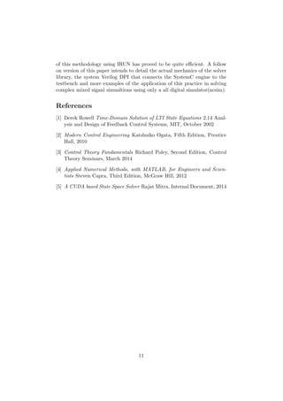 of this methodology using IRUN has proved to be quite eﬃcient. A follow
on version of this paper intends to detail the actual mechanics of the solver
library, the system Verilog DPI that connects the SystemC engine to the
testbench and more examples of the application of this practice in solving
complex mixed siganl simualtions using only a all digital simulator(ncsim).
References
[1] Derek Rowell Time-Domain Solution of LTI State Equations 2.14 Anal-
ysis and Design of Feedback Control Systems, MIT, October 2002
[2] Modern Control Engineering Katshuiko Ogata, Fifth Edition, Prentice
Hall, 2010
[3] Control Theory Fundamentals Richard Poley, Second Edition, Control
Theory Seminars, March 2014
[4] Applied Numerical Methods, with MATLAB, for Engineers and Scien-
tists Steven Capra, Third Edition, McGraw Hill, 2012
[5] A CUDA based State Space Solver Rajat Mitra, Internal Document, 2014
11
 