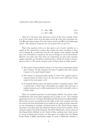 coupled ﬁrst order diﬀerential equations:
x = Ax + Bu (3.1)
y = Cx + Du (3.2)
where x’ is the ﬁrst order derivative vector of the state variable vector
x, y is the output vector, u is the input vector A is the state transition ma-
trix, B is the input matrix, C is the output matrix and D is the feedthrough
matrix. The equation of interest for our purpose here is eqn (3.1).
What this equation tells us is that given a set of state variables x, a
model of the conservative system that relates the state variables to their
rate of change A, a model that ties the rate change to the applied input B
and a set of stimulus or inputs u, the rate of change x’ can be determined.
However one must note that there are restrictions on when this equation
applies and these are detailed in references[3] to which the reader is encour-
aged to refer to. We merely mention some of these these as bullet points:
• The system being modeled is linear or at least has a small signal model
that is linear. In this situation the input is applied such that system
remains in the small signall region.
• The system is asympototically stable, in that if the applied input is
removed (input is made to go to 0), the state-vector will return to the
origin of the state-space, x=0.
• A bounded ﬁnite input will always produce a bounded output. This
is saying that a ﬁnite input will produce an output that may have a
peak(overshoot) and a valley(undershoot) but will eventually settle to
a ﬁnite value.
There are standard practices to determining whether the system under
consideration the state space equation set is stable or not. Two common
approaches are to use a Nyquist Plot[2][3] and The Root Locus Method[2][3].
Given that we have an equation for the slope of the state variable and that
the system has been determined to be stable for the range of input responses
we are attempting to simulate, methods based on The Taylor Series expan-
sion allow us do determine the transient behavior of the state variables. Such
methods include The Euler Forward, The Euler Backward, various orders of
the Runge Kutta Method etc.[4]. Each of these methods have their merits
in terms of speed and accuracy. In this paper we explain how the Runge
Kutta Order 4 RK4 henceforth might be used to eﬀectively simulate a
3
 