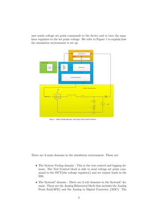 user sends voltage set point commands to the device and in turn the regu-
lator regulates to the set point voltage. We refer to Figure 1 to explain how
the simulation environment is set up.
Pulse Width Modulator
PID Contorller
Voltage
Sequencer
L
RL
Rc
C
ILoad
PWM_IN
VIN
VOUT,
IOUT
ADC
Analog Front End
Test
Control
System Verilog
Verilog
System C
SystemC – State Space Solver
Driver & FET
Figure 1 – Digital Voltage Regulator, State Space Solver based Testbench
There are 3 main domains in the simulation environment. These are:
• The System Verilog domain - This is the test control and logging do-
main. The Test Control block is able to send voltage set point com-
mand to the DUT the voltage regulator and set output loads in the
SSS.
• The SystemC domain - There are 2 sub domains in the SystemC do-
main. These are the Analog Behavioral block that includes the Analog
Front End AFE and the Analog to Digital Converter ADC . The
5
 