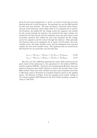 setup the next step equations for vC and iL, we need to create the next step
function from the A and B matrices. As mentioned we use the RK4 method
for this next step function. We have developed a SystemC solver library
and one of the functions; solver rk4 takes as it’s argument the A matrix,
the B matrix, the symbol for the voltage across the capacitor, the symbol
for the current through the inductor, the symbol for the input voltage, the
symbol for the load current and the simulation time step and creates a sum
of product equation that models the next state equations for the voltage
across the capacitor and the current through the inductor. More generally
this function takes as its arguments the A matrix, the B matrix, the state
variable vector, the input variable vector and the simulation time step and
outputs the next state variable vector. The equations that are created from
this function for our particular case look like this:
vC,n+1 = M1,1vC,n + M1,2iL,n + N1,1Vin,n + N1,2Iload,n (3.10)
iL,n+1 = M2,1vC,n + M2,2iL,n + N2,1Vin,n + N2,2Iload,n (3.11)
Here Mi,j are the coeﬃcients generated by solver rk4 function the for
given values of the inductance L, the capacitance C, the inductor DCR RL
and the capacitor ESR RC. Note here the computational eﬀeciency that was
achieved using the solver rk4 function to remove the iterative form of the
RK4 method. Each next state variable now has a sum of product form that
is eﬀectively used to determine its transient behavior based on the applied
inputs. We illustrate in Figure 2 the the ramping of the output voltage of
the voltage regulator DUT based on the Test Control sending a request to
ramp to 1.00 Volts.
7
 