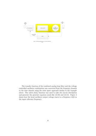 Phase Detector
VCO
(Voltage Controlled
Oscillator)
Analog Loop Filter
Divider
Input
Reference
Clock
Local
Oscillator
Out
SystemC -
State Space Solver
Figure 3 Simulating a Digital Phase Lock Loop Using a State Space
Solver
System Verilog
Domain
The transfer function of the combined analog loop ﬁlter and the voltage
controlled oscillator combination was converted from the frequency doamin
to the time domain using the state space approach similar to the example
above. The solver rk4 function was used to take the circuit description
and generate the generate equation much like 3.10 and 3.11 . Figure 4
shows how the local oscillator output voltage reacts to a frequency drift in
the input reference frequency.
9
 