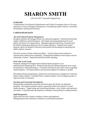 SHARON SMITH
(202) 441-0390 * starsmith13@gmail.com
SUMMARY
A Multicultural Arts Educator/Administrator and Cultural Consultant with over 20 years
experience in areas of program management, event planning, public relations, curriculum
development, teaching and directing.
CAREER HIGHLIGHTS
Arts and Cultural Program Management
Designed, planned and managed theatre arts education programs. Produced and directed
student exhibitions and performances. Developed seasonal programming for an art
gallery and theatre arts organizations. Managed ongoing fund raising, researched and
developed marketing strategies for diverse target audiences. Prepared semi-annual
progress reports for Boards of Directors and assisted with the design of marketing and
public relations outreach.
Served as Curator of multi-cultural art gallery. Acted as liaison and consultant to
regional multi-cultural artist community. Programmed exhibitions showcasing a diverse
community of artists. Organized and hosted exhibit openings.
Work with At-risk Youth
Designed, managed and taught improvisational theatre programs as an
educational/developmental tool. Produced and directed student productions from script
development to final performances. Consulted with parents and social workers regarding
student progress. Provided academic and emotional support for students as needed.
Developed cultural programming, cultural survival and advocacy strategies for American
Indian college students. Facilitated Native student academic survival/support group in a
large university environment.
Teaching and Curriculum Development
Designed and coordinated curriculum and lesson plans for theatre arts education
programs. Developed evaluation criteria, assessment rubrics and systems to record
student progress. Taught acting and storytelling technique, voice, diction, and expressive
movement. Led professional development workshops in storytelling for reading teachers.
Staff Management
Supervised university student volunteers, interns and employees.
Managed parent and community volunteers in youth theatre programs.
 