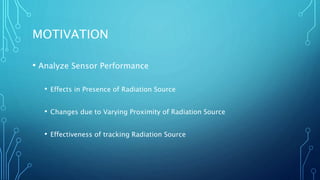 MOTIVATION
• Analyze Sensor Performance
• Effects in Presence of Radiation Source
• Changes due to Varying Proximity of Radiation Source
• Effectiveness of tracking Radiation Source
 