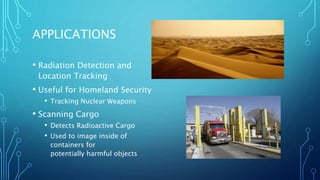 APPLICATIONS
• Radiation Detection and
Location Tracking
• Useful for Homeland Security
• Tracking Nuclear Weapons
• Scanning Cargo
• Detects Radioactive Cargo
• Used to image inside of
containers for
potentially harmful objects
 