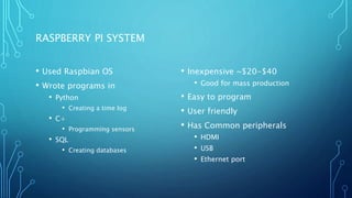 RASPBERRY PI SYSTEM
• Used Raspbian OS
• Wrote programs in
• Python
• Creating a time log
• C+
• Programming sensors
• SQL
• Creating databases
• Inexpensive ~$20-$40
• Good for mass production
• Easy to program
• User friendly
• Has Common peripherals
• HDMI
• USB
• Ethernet port
 