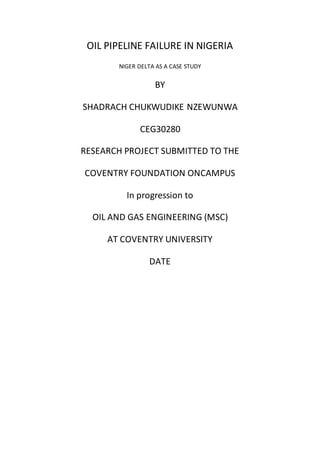 OIL PIPELINE FAILURE IN NIGERIA
NIGER DELTA AS A CASE STUDY
BY
SHADRACH CHUKWUDIKE NZEWUNWA
CEG30280
RESEARCH PROJECT SUBMITTED TO THE
COVENTRY FOUNDATION ONCAMPUS
In progression to
OIL AND GAS ENGINEERING (MSC)
AT COVENTRY UNIVERSITY
DATE
 