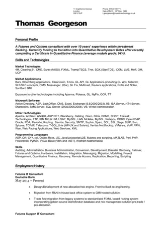 Thomas Georgeson
Personal Profile
A Futures and Options consultant with over 10 years’ experience within Investment
Banking. Currently looking to transition into Quantitative Development Roles after recently
completing a Certificate in Quantitative Finance (average module grade: 94%).
Skills and Technologies
Market Technlogies
4M, Clearing-21, CME, Eurex (MISS), FiXML, Tramp/TSCS, Trex, SGX (Star/TDS), IDEM, LME, Meff, OM,
UCP
Market Applications
Barx, Bloomberg applications, Clearvision, Emos, GL API, GL Applications (including GL Win, Selector,
SLE/SLC concepts, OMS, Messanger, Ubix), GL Fix, Multicast, Reuters applications, Rolfe and Nolan,
SunGard GMI
Exposure to other technologies including Aparma, Fidessa, GL, NyFix, OCR, TT
Microsoft Software
Active Directory, ASP, BackOffice, CMS, Excel, Exchange (5.5/2000/2003), IIS, ISA Server, NT4 Server,
Sharepoint, SMS Server, SQL Server (2000/2005/2008), VB, Wintel Administration
Other Technologies
Apache, ArcServ, AS/400, ASP.NET, Blackberry, Cabling, Cisco, Citrix, DBMS, DHCP, Firewall
Technologies, FTP, IBM MQ & UM, LDAP, MySQL, LAN, McAfee, MySQL, Netapps, ODBC, OpenLDAP,
Oracle, PDA, Pentaho, Routing, Samba, Security, SMTP, Sophis, Sparc, SQL, SSL, Sage, SLIP, Sun,
Sybase, TCP/IP, Telecoms, T-SQL,Unix (HP-UX and Solaris), Veritas Net Backup, VMWare, VoIP, VPN,
Wan, Web Facing Applications, Web Services, XML
Programming Languages
ASP, C# / C++, cgi, Object Rexx, I2C, Java/Javascript/J2E, Macros and scripting, MATLAB, Perl, PHP,
Powershell, Python, Visual Basic (VBA and .NET), Wolfram Mathematica
Skills
Auditing, Administration, Business Administration, Conversion, Development, Disaster Recovery, Failover,
Futures and Options, Hardware, Installation, Integration, Messaging, Migration, Modelling, Project
Management, Quantitative Finance, Recovery, Remote Access, Replication, Reporting, Scripting
Employment History
Futures IT Consultant
Deutsche Bank
May 2014 – Present
 Design/Development of new allocation/risk engine. Front to Back re-engineering.
 Migration from R&N in-house back office system to GMI hosted solution.
 Trade flow migration from legacy systems to standardised FIXML based routing system
incorporating golden source client/broker database and risk management solution pre-trade /
pre-allocation.
Futures Support IT Consultant
11 Copthorne Avenue
London
SW12 0JP
Phone: 07540190771
Date of Birth: 16th
Dec. 1980
t.georgeson@investintechnology.co.uk
 