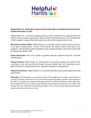 1
Helpful Hands, Inc. 2016 Funding Announcement, October 12, 2015
Angela Toney-McConnell, Grants Officer
Helpful Hands, Inc., 2016 Call for Letters of Intent (LOIs), Open to existing Community Partners,
Deadline November 15, 2015
Helpful Hands, Inc. is currently accepting Letters of Intent (LOIs) from our existing community
partners who are service organizations and non-profits in Seminole County, FL for consideration
of 2016 program funding. Unsolicited submissions will not be considered at this time.
Why Letters of Intent (LOIs)? Helpful Hands, Inc. is asking for Letters of Intent (LOIs) to assist us
in our grant making process. As part of this process, we need to collect more data on our
programs. This data will include the people we serve, program activities, and services we provide
to help improve quality of life.
Award Information: Grant size is based on greatest need per program during the 12-month
funding period.
Program Funding: Helpful Hands, Inc. funds grants to our partner programs for quality of life
enrichment in our local community through revenues derived from our fundraising, events,
Board of Directors, and generosity of our supporters through our Gifting Society.
Program Service Area: Helpful Hands, Inc. serves East Seminole County, East Orange County and
East Orlando.
Philosophy: Our philosophy is to provide quality of life programs for children and families to
promote a positive connection to our community by fostering stability, growth, development of
life skills, civic betterment, diversity and opportunities for activities to enhance their education.
We strongly feel that our programs help develop those healthy characteristics for children and
families we serve to become contributing members of our community by having these positive
experiences during their time of crisis.
 
