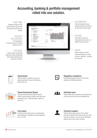 AUTOMATION
PayProp automates all your
outgoing payments. And best of
all, amounts are cleared daily.
Free leases
All PayProp clients have access to complimentary
lease agreements, mandates and tenant application
forms – for life.
Cloud-based
PayProp works on all devices, so you can
approve payments from your mobile device,
wherever you are.
Accounting, banking & portfolio management
rolled into one solution.
SECURE
Your clients’ money and
tenant deposits are safe in our
audited trust environment.
GROW
PayProp takes care of the
admin and allows you to focus
on what is important – growing
your business.
SAVE TIME
Complete overview of your
rental business. See who has
been paid, and who needs to
be paid.
TRUSTED
ACCOUNTING
Full transparency
of your trust account. Auditors
will love you for it.
EFFICIENT
Tenant invoices, receipts and
statements issued automatically
every month. Reconciling rent
payments is a breeze.
Tenant Assessment Report
PayProp Tenant Assessment Reports combine
tenants’ historic payment behaviour with their future
propensity to pay – delivering deeper insight into
tenant risk.
Training & support
PayProp clients enjoy access to free unlimited
training and webinars. We’ll help you get your rental
book on our system in no time, and our dedicated
support team is only a phone call away.
Regulatory compliance
Using PayProp ensures that your trust account
complies with EAAB requirements.
Unlimited users
PayProp allows you to customise user permissions for
as many users as you need, at no additional cost.
www.payprop.co.za | support@payprop.co.za | 087 820 7368PayProp South Africa
 