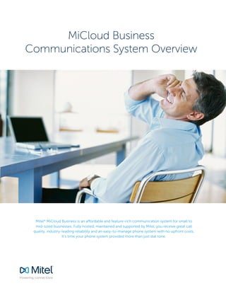 MiCloud Business
Communications System Overview
Mitel®
MiCloud Business is an affordable and feature-rich communication system for small to
mid-sized businesses. Fully hosted, maintained and supported by Mitel, you receive great call
quality, industry-leading reliability and an easy-to-manage phone system with no upfront costs.
It’s time your phone system provided more than just dial tone.
 