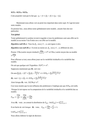 SCET =SCEM +SCER
Cette propriété vient par le fait que : 𝑦𝑖 − 𝑦̅ = (𝑦̂𝑖 − 𝑦̅) + (𝑦𝑖 − 𝑦̂𝑖).
Maintenant nous allons voir un point tres important dans notre sujet. Il s’agit de tester
notre modele.
En premier lieu , nous allons tester globalement notre modele , ensuite faire des test
particulier.
Test global
Tester globalement le système revient à regarder si tous les prédicteurs sont sans effet sur le
modèle ou au moins l’un d’entre eux a un effet sur le modèle.
Hypothèse null (H0 ): Tous les 𝛽𝑗, avec j=1…n, sont égaux à zéro.
Hypothèse non null (H1 ): Il existe au moins un 𝛽𝑗, avec j=1…n, différent de zéro .
Posons CMR (carrée moyen résiduel)=
𝐒𝐂𝐄 𝑹
𝑛−𝑃−1
= 𝜎̂2
et CMM ( carrée moyen due au modèle
)=
𝐒𝐂𝐄 𝑴
𝑃
Pour effectuer ce test, nous allons jouer sur la variabilité résiduelle et la variabilité due
modèle.
On sait que quelque soit l’hypothèse 𝐸(𝜎̂2) = 𝜎2
.
Supposons maintenant que H0 soit vrai :
On aura ∑ (𝑦̂𝑖 − 𝑦̅)2
𝑖 = ∑ (𝑦̂𝑖 −
∑ 𝑦 𝑗𝑗
𝑛
)2
𝑖 => 𝑆𝐶𝐸 𝑀 = ∑ (
∑ (𝑦̂ 𝑖−𝑦 𝑗 )𝑗
𝑛
)2
𝑖
H0 vrai=> 𝑦̂𝑖 = 𝛽̂0 => 𝑆𝐶𝐸 𝑀 = ∑ (
∑ (𝛽̂0−𝑦 𝑗 )𝑗
𝑛
)2
𝑖
Ainsi lorsque H0 vrai , E(CMM)= 𝜎2
.
Ceci nous montre que la non-influence des prédicteurs n’implique pas que 𝑆𝐶𝐸 𝑀 soit nulle.
Puisque le test repose sur la comparaison de la variabilité résiduelle et la variabilité due au
modèle.
𝐹𝑜𝑏𝑠 =
𝑆𝐶𝐸 𝑀
𝑝
𝜎̂2 =
𝑆𝐶𝐸 𝑀
𝑝
𝑆𝐶𝐸 𝑅
𝑛−𝑝−1
=
𝐶𝑀 𝑀
𝐶𝑀 𝑅
.
Avec H0 vraie , on connait la distribution de 𝐹𝑜𝑏𝑠 : 𝑙𝑜𝑖(𝐹𝑜𝑏𝑠) = 𝐹𝑣2=𝑛−𝑝−1
𝑣1=𝑝
.
Il est facile de voir lorsque H0 vraie, 𝐹𝑜𝑏𝑠 =
𝐶𝑀 𝑀
𝐶𝑀 𝑅
=
𝜎̂2
𝜎̂2
= 1.
Loi(𝐹𝑜𝑏𝑠)=𝐹𝑣2=𝑛−𝑝−1
𝑣1=𝑝
.
Nous allons élaborer la règle de décision :
 